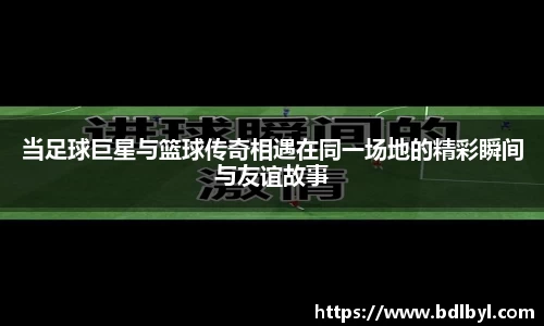 当足球巨星与篮球传奇相遇在同一场地的精彩瞬间与友谊故事