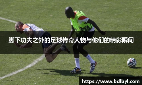 脚下功夫之外的足球传奇人物与他们的精彩瞬间